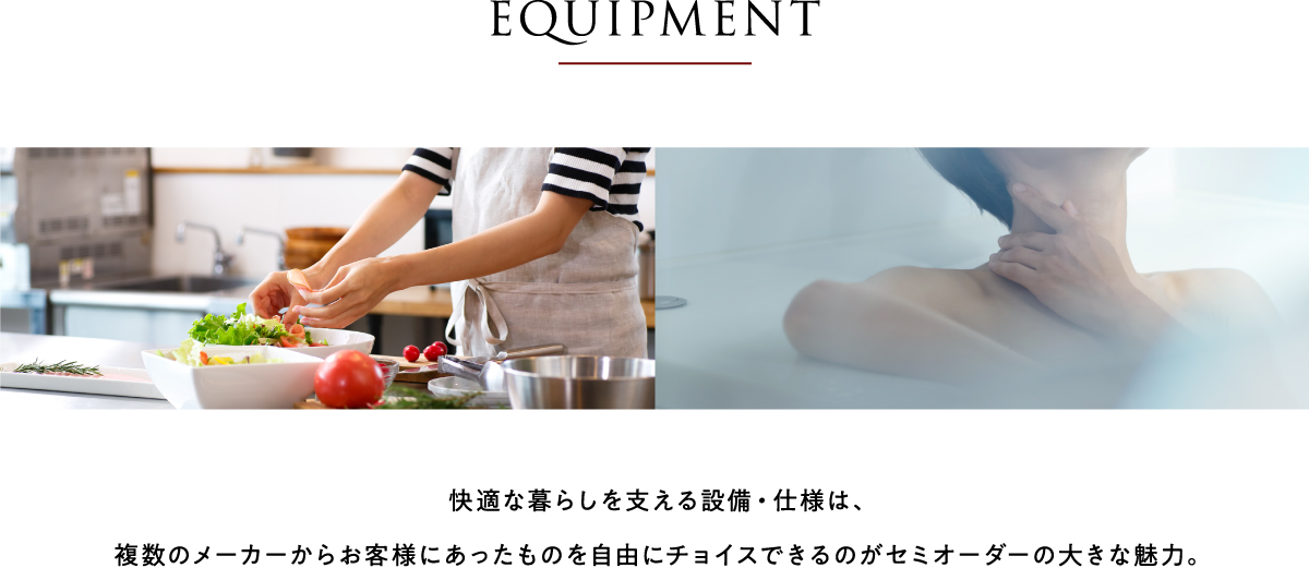 EQUIPMENT 快適な暮らしを支える設備・仕様は、複数のメーカーからお客様にあったものを自由にチョイスできるのがセミオーダーの大きな魅力。