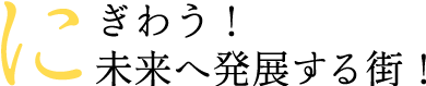 にぎわう！未来へ発展する街！